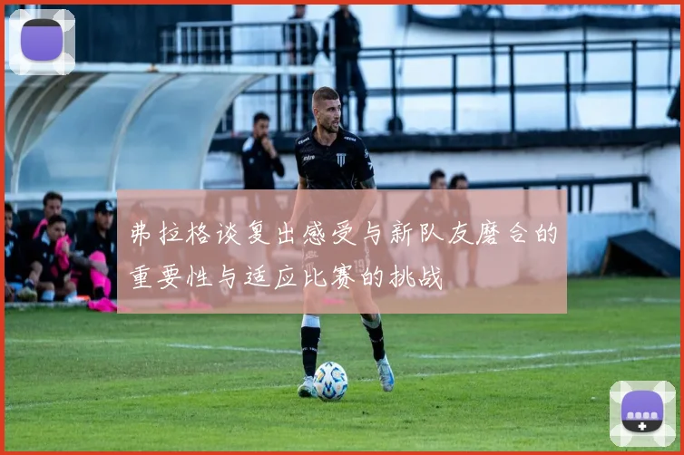 弗拉格谈复出感受与新队友磨合的重要性与适应比赛的挑战