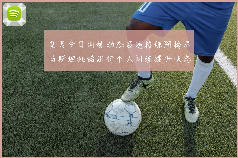 皇马今日训练动态吕迪格琼阿梅尼马斯坦托诺进行个人训练提升状态