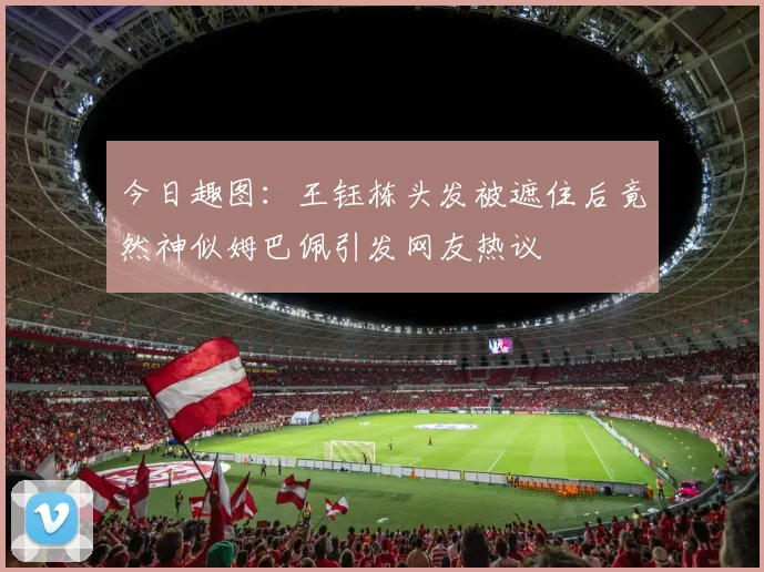 今日趣图：王钰栋头发被遮住后竟然神似姆巴佩引发网友热议