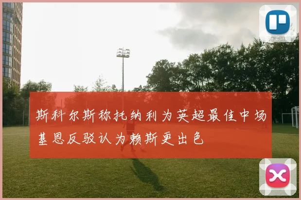 斯科尔斯称托纳利为英超最佳中场基恩反驳认为赖斯更出色