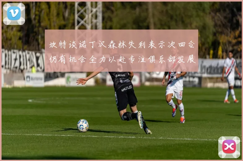 坎特谈诺丁汉森林失利表示次回合仍有机会全力以赴专注俱乐部发展