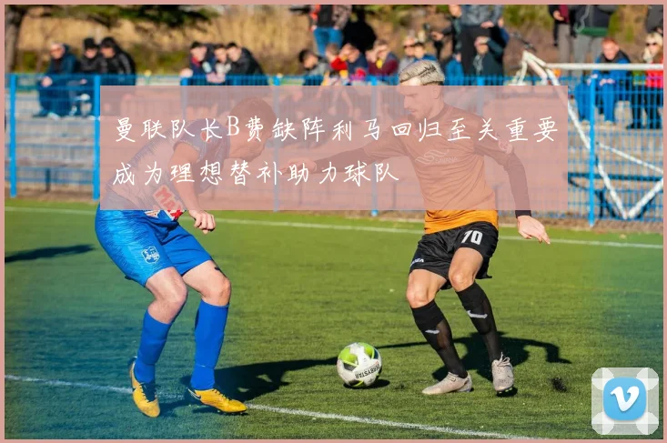 曼联队长B费缺阵利马回归至关重要成为理想替补助力球队
