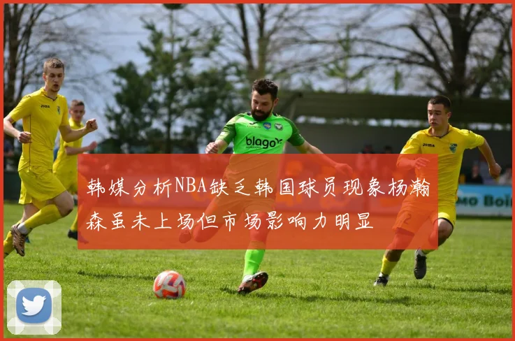 韩媒分析NBA缺乏韩国球员现象杨瀚森虽未上场但市场影响力明显