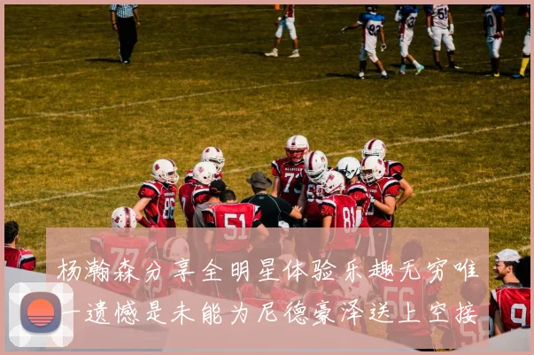 杨瀚森分享全明星体验乐趣无穷唯一遗憾是未能为尼德豪泽送上空接助攻