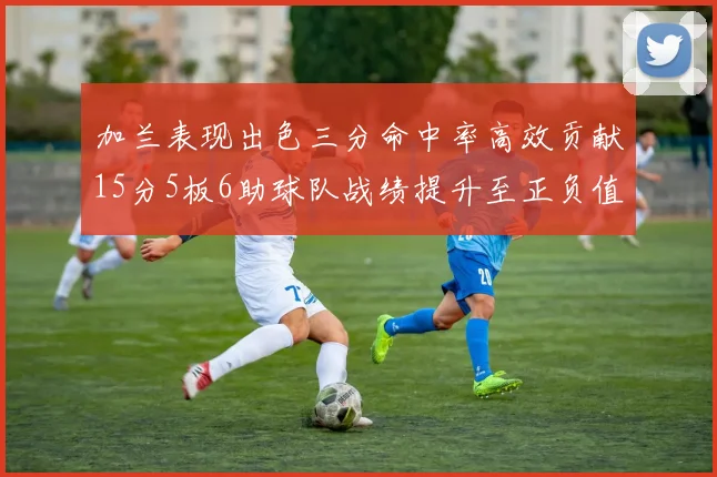 加兰表现出色三分命中率高效贡献15分5板6助球队战绩提升至正负值18最低