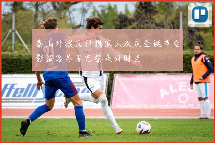 泰山外援瓦科携家人欢庆圣诞节合影留念尽享巴黎美好时光
