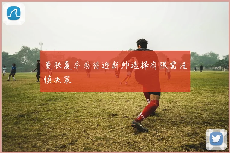 曼联夏季或将迎新帅选择有限需谨慎决策