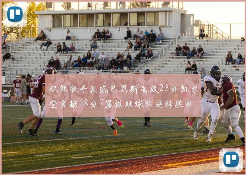 双煞联手发威巴恩斯高效23分凯尔登贡献18分7篮板助球队逆转胜利