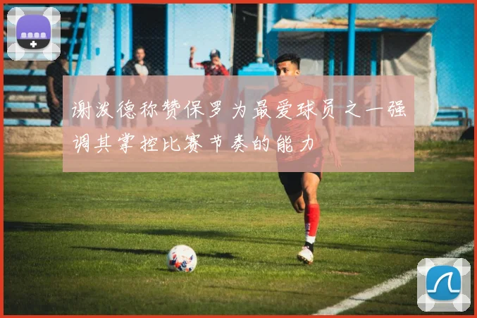 谢泼德称赞保罗为最爱球员之一强调其掌控比赛节奏的能力