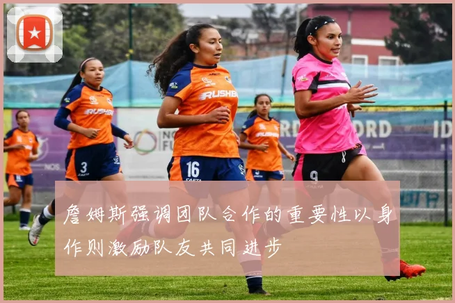 詹姆斯强调团队合作的重要性以身作则激励队友共同进步