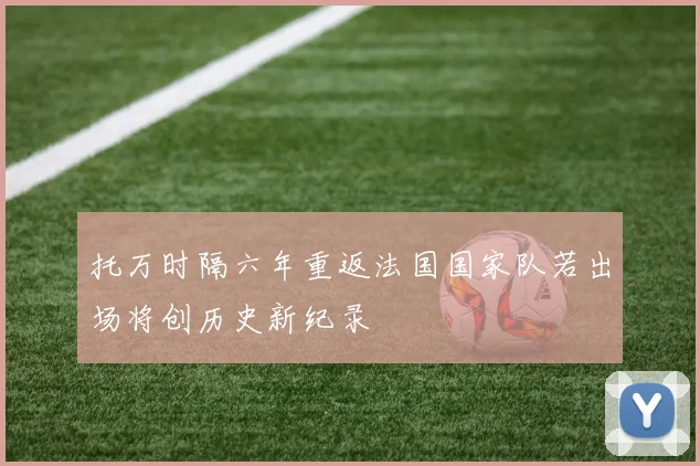 托万时隔六年重返法国国家队若出场将创历史新纪录