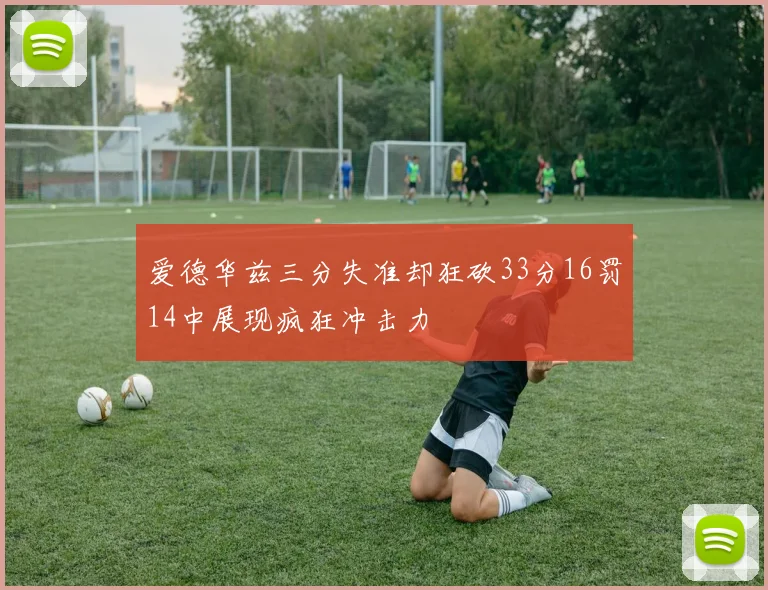 爱德华兹三分失准却狂砍33分16罚14中展现疯狂冲击力