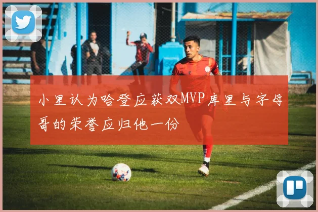 小里认为哈登应获双MVP库里与字母哥的荣誉应归他一份