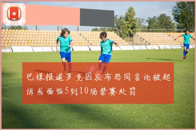巴媒报道罗克因发布恐同言论被起诉或面临5到10场禁赛处罚