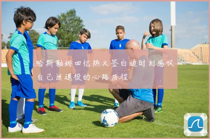 哈斯勒姆回忆热火签白边时刻感叹自己该退役的心路历程