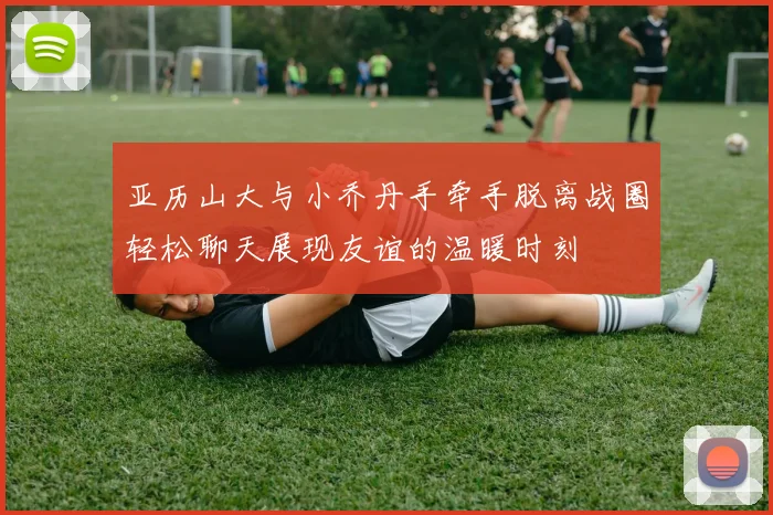 亚历山大与小乔丹手牵手脱离战圈轻松聊天展现友谊的温暖时刻