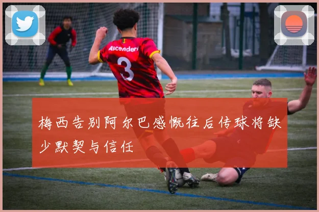 梅西告别阿尔巴感慨往后传球将缺少默契与信任