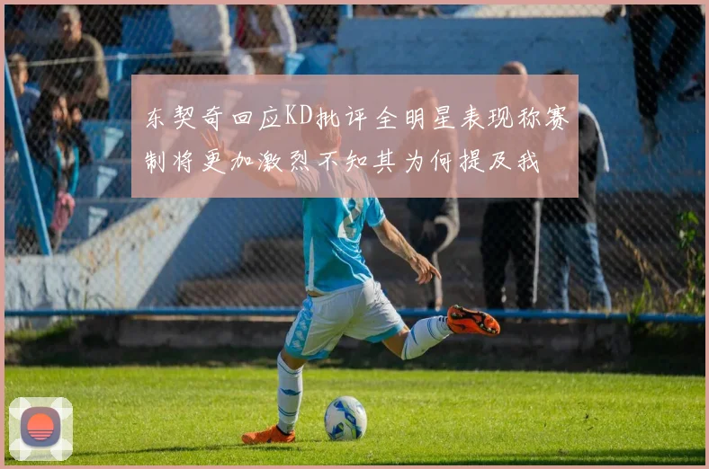 东契奇回应KD批评全明星表现称赛制将更加激烈不知其为何提及我