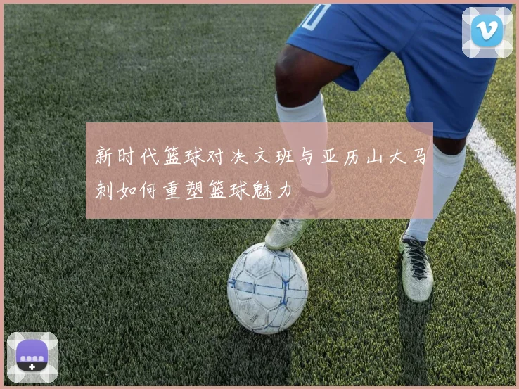 新时代篮球对决文班与亚历山大马刺如何重塑篮球魅力