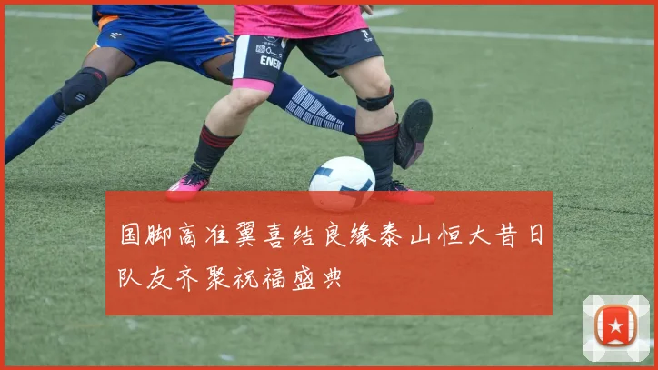 国脚高准翼喜结良缘泰山恒大昔日队友齐聚祝福盛典