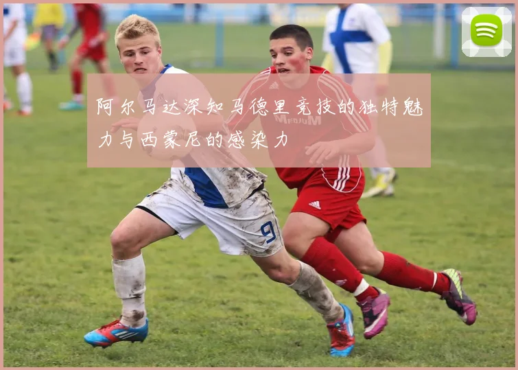 阿尔马达深知马德里竞技的独特魅力与西蒙尼的感染力