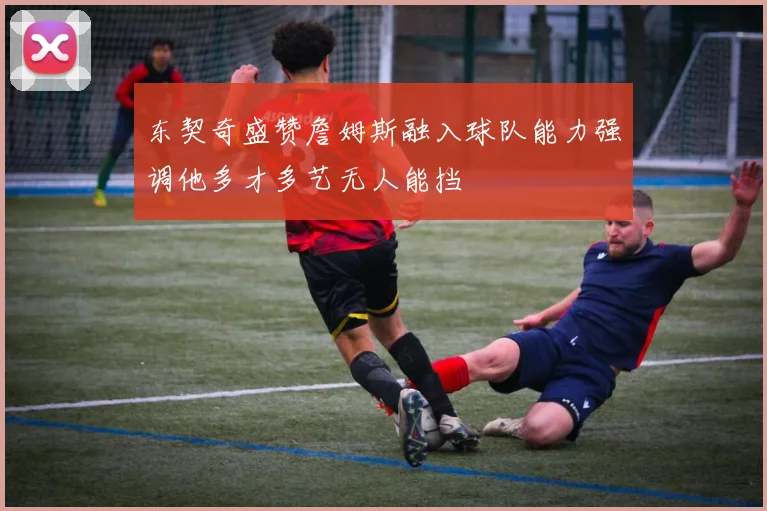 东契奇盛赞詹姆斯融入球队能力强调他多才多艺无人能挡