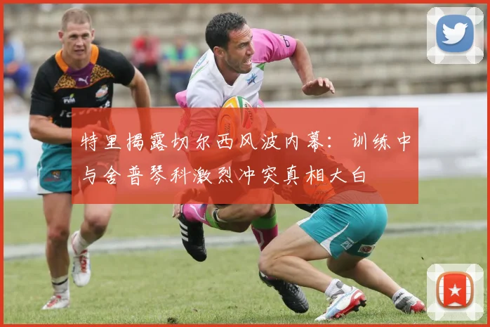 特里揭露切尔西风波内幕：训练中与舍普琴科激烈冲突真相大白