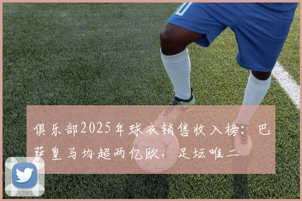 俱乐部2025年球衣销售收入榜：巴萨皇马均超两亿欧，足坛唯二