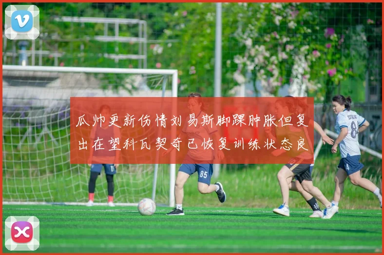 瓜帅更新伤情刘易斯脚踝肿胀但复出在望科瓦契奇已恢复训练状态良好