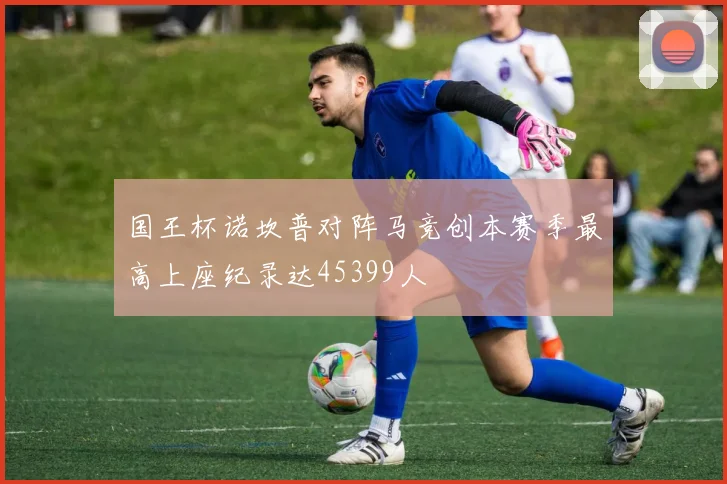 国王杯诺坎普对阵马竞创本赛季最高上座纪录达45399人