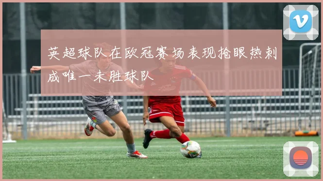 英超球队在欧冠赛场表现抢眼热刺成唯一未胜球队