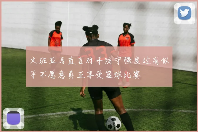 文班亚马直言对手防守强度过高似乎不愿意真正享受篮球比赛