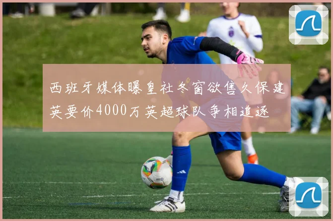 西班牙媒体曝皇社冬窗欲售久保建英要价4000万英超球队争相追逐
