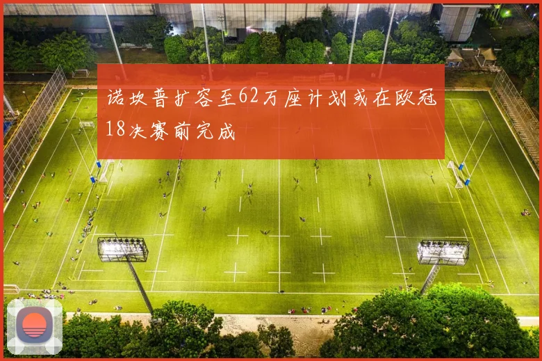 诺坎普扩容至62万座计划或在欧冠18决赛前完成