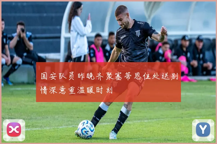 国安队员昨晚齐聚塞蒂恩住处送别情深意重温暖时刻