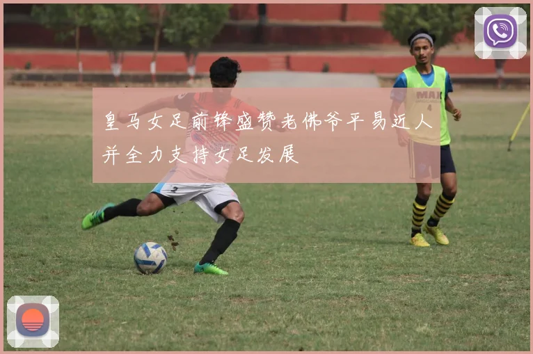 皇马女足前锋盛赞老佛爷平易近人并全力支持女足发展