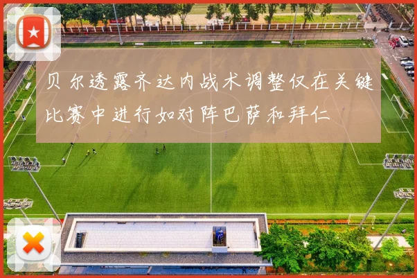 贝尔透露齐达内战术调整仅在关键比赛中进行如对阵巴萨和拜仁
