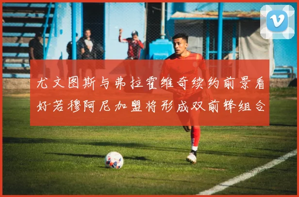 尤文图斯与弗拉霍维奇续约前景看好若穆阿尼加盟将形成双前锋组合